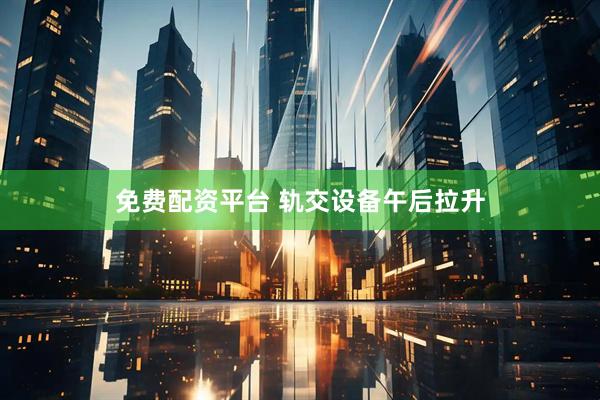 免费配资平台 轨交设备午后拉升