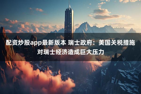 配资炒股app最新版本 瑞士政府：美国关税措施对瑞士经济造成巨大压力