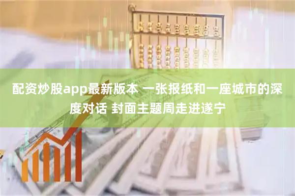 配资炒股app最新版本 一张报纸和一座城市的深度对话 封面主题周走进遂宁