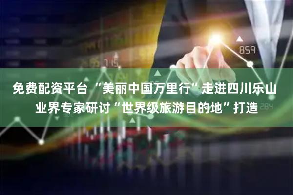 免费配资平台 “美丽中国万里行”走进四川乐山 业界专家研讨“世界级旅游目的地”打造