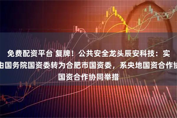 免费配资平台 复牌!公共安全龙头辰安科技:实控人拟由国务院国资委转为合肥市国资委,系央地国资合作协同举措