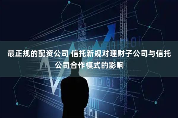 最正规的配资公司 信托新规对理财子公司与信托公司合作模式的影响