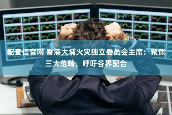 配查信官网 香港大埔火灾独立委员会主席：聚焦三大范畴，呼吁各界配合