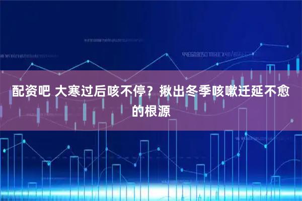 配资吧 大寒过后咳不停？揪出冬季咳嗽迁延不愈的根源