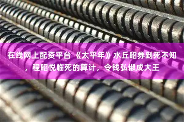 在线网上配资平台 《太平年》水丘昭券到死不知，程昭悦临死的算计，令钱弘俶成大王