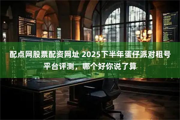 配点网股票配资网址 2025下半年蛋仔派对租号平台评测，哪个好你说了算