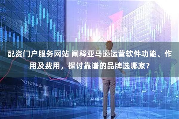 配资门户服务网站 阐释亚马逊运营软件功能、作用及费用，探讨靠谱的品牌选哪家？