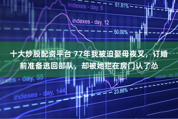 十大炒股配资平台 77年我被迫娶母夜叉，订婚前准备逃回部队，却被她拦在房门认了怂