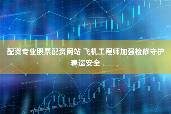 配资专业股票配资网站 飞机工程师加强检修守护春运安全