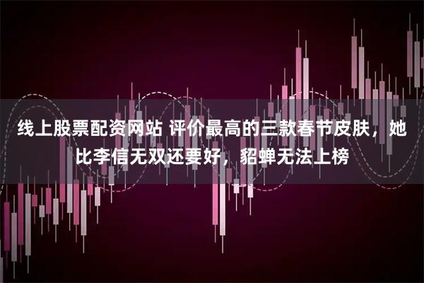 线上股票配资网站 评价最高的三款春节皮肤，她比李信无双还要好，貂蝉无法上榜