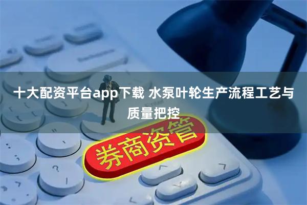 十大配资平台app下载 水泵叶轮生产流程工艺与质量把控