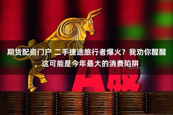 期货配资门户 二手捷途旅行者爆火？我劝你醒醒，这可能是今年最大的消费陷阱