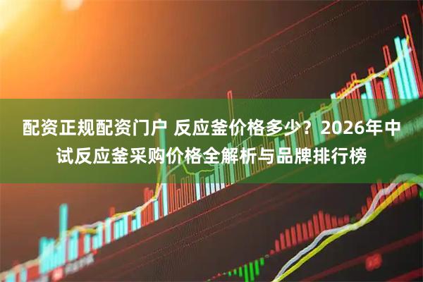 配资正规配资门户 反应釜价格多少?2026年中试反应釜采购价格全解析与品牌排行榜