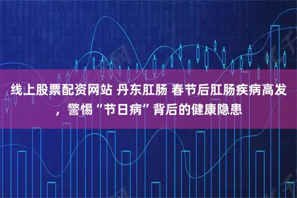 线上股票配资网站 丹东肛肠 春节后肛肠疾病高发，警惕“节日病”背后的健康隐患