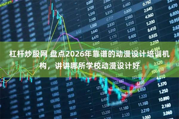 杠杆炒股网 盘点2026年靠谱的动漫设计培训机构，讲讲哪所学校动漫设计好