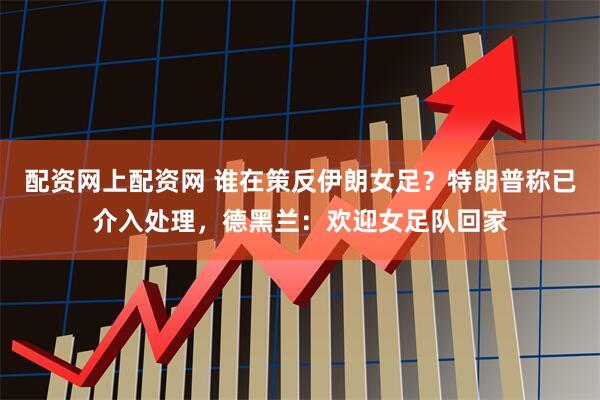 配资网上配资网 谁在策反伊朗女足？特朗普称已介入处理，德黑兰：欢迎女足队回家