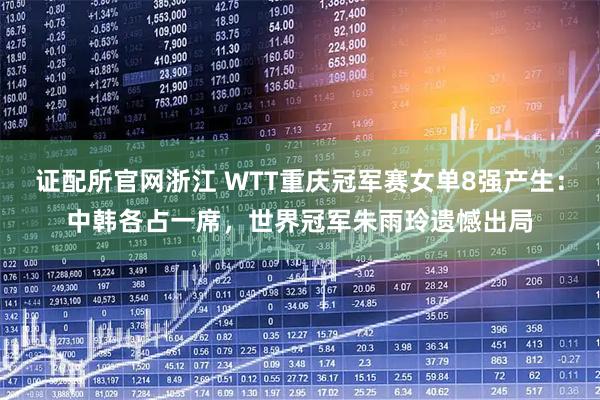 证配所官网浙江 WTT重庆冠军赛女单8强产生:中韩各占一席,世界冠军朱雨玲遗憾出局