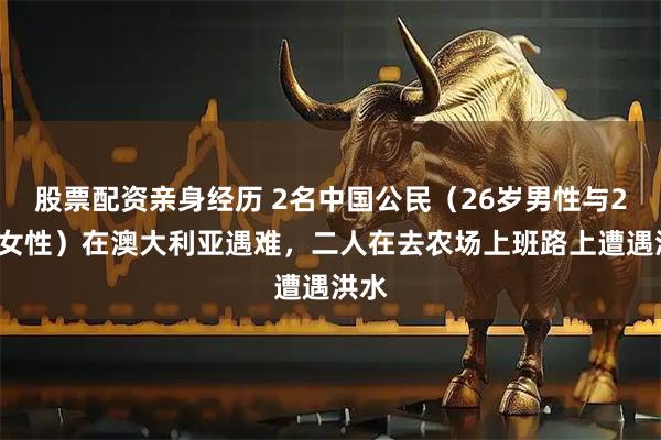 股票配资亲身经历 2名中国公民（26岁男性与23岁女性）在澳大利亚遇难，二人在去农场上班路上遭遇洪水