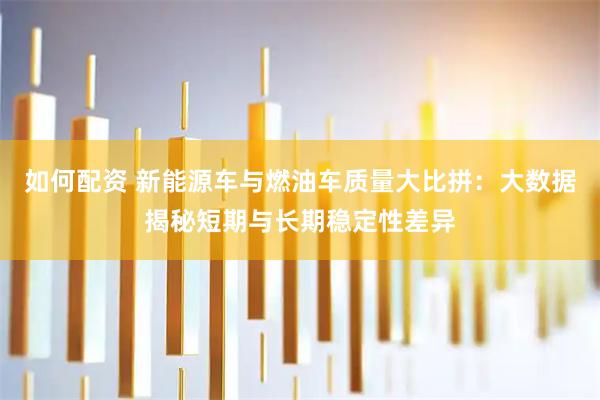 如何配资 新能源车与燃油车质量大比拼：大数据揭秘短期与长期稳定性差异