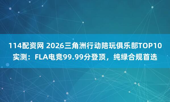 114配资网 2026三角洲行动陪玩俱乐部TOP10实测：FLA电竞99.99分登顶，纯绿合规首选