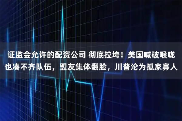 证监会允许的配资公司 彻底拉垮！美国喊破喉咙也凑不齐队伍，盟友集体翻脸，川普沦为孤家寡人