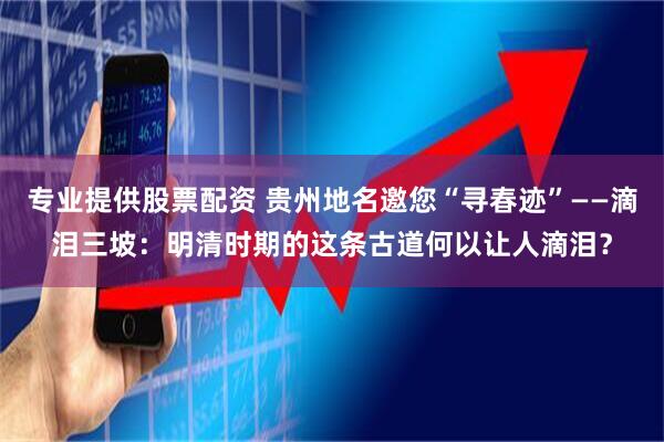 专业提供股票配资 贵州地名邀您“寻春迹”——滴泪三坡：明清时期的这条古道何以让人滴泪？