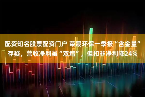 配资知名股票配资门户 荣晟环保一季报“含金量”存疑，营收净利虽“双增”，但扣非净利降24%