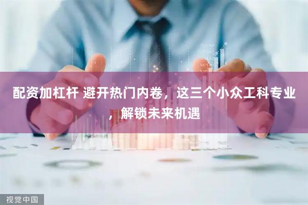 配资加杠杆 避开热门内卷，这三个小众工科专业，解锁未来机遇