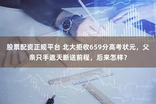 股票配资正规平台 北大拒收659分高考状元，父亲只手遮天断送前程，后来怎样？