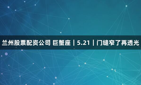 兰州股票配资公司 巨蟹座｜5.21｜门缝窄了再透光