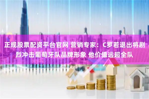 正规股票配资平台官网 营销专家：C罗若退出将剧烈冲击葡萄牙队品牌形象 他价值远超全队