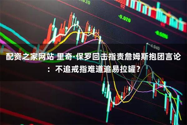 配资之家网站 里奇·保罗回击指责詹姆斯抱团言论：不追戒指难道追易拉罐？